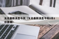 女足最新消息今天（女足最新消息今天8月1日直播）