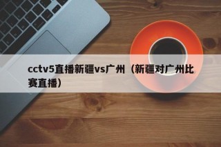 cctv5直播新疆vs广州（新疆对广州比赛直播）