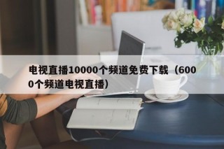 电视直播10000个频道免费下载（6000个频道电视直播）