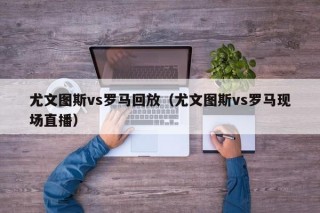 尤文图斯vs罗马回放（尤文图斯vs罗马现场直播）