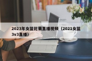 2023年女篮比赛直播视频（2021女篮3v3直播）