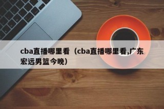 cba直播哪里看（cba直播哪里看,广东宏远男篮今晚）