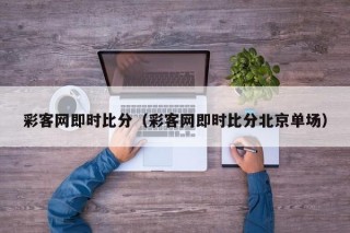 彩客网即时比分（彩客网即时比分北京单场）