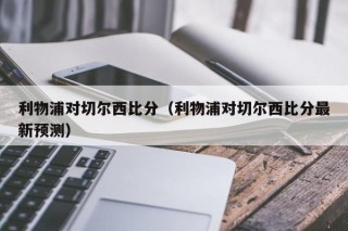 利物浦对切尔西比分（利物浦对切尔西比分最新预测）