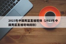 2023年中国男篮直播现场（2023年中国男篮直播现场回放）