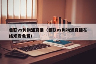 曼联vs利物浦直播（曼联vs利物浦直播在线观看免费）