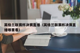 英格兰联赛杯决赛直播（英格兰联赛杯决赛直播哪里看）