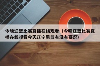 今晚辽篮比赛直播在线观看（今晚辽篮比赛直播在线观看今天辽宁男篮有没有赛况）