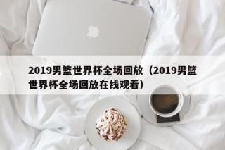 2019男篮世界杯全场回放（2019男篮世界杯全场回放在线观看）