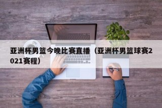 亚洲杯男篮今晚比赛直播（亚洲杯男篮球赛2021赛程）