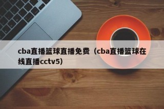 cba直播篮球直播免费（cba直播篮球在线直播cctv5）