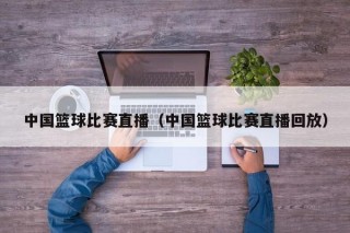 中国篮球比赛直播（中国篮球比赛直播回放）