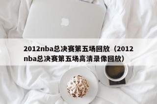 2012nba总决赛第五场回放（2012nba总决赛第五场高清录像回放）