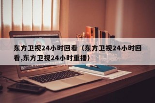 东方卫视24小时回看（东方卫视24小时回看,东方卫视24小时重播）