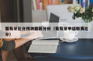 葡萄牙比分预测最新分析（葡萄牙甲组联赛比分）