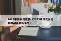 2023中国女足比赛（2023中国女足比赛时间表最新消息）