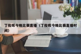 丁俊晖今晚比赛直播（丁俊晖今晚比赛直播时间）