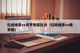 拉脱维亚vs克罗地亚比分（拉脱维亚vs俄罗斯）