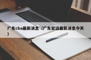 广东cba最新消息（广东宏远最新消息今天）