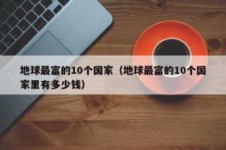 地球最富的10个国家（地球最富的10个国家里有多少钱）