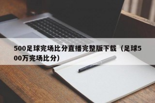 500足球完场比分直播完整版下载（足球500万完场比分）