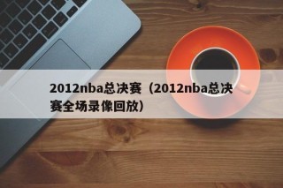 2012nba总决赛（2012nba总决赛全场录像回放）