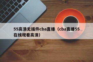 55高清无插件cba直播（cba直播55在线观看高清）