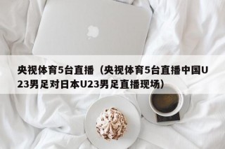 央视体育5台直播（央视体育5台直播中国U23男足对日本U23男足直播现场）