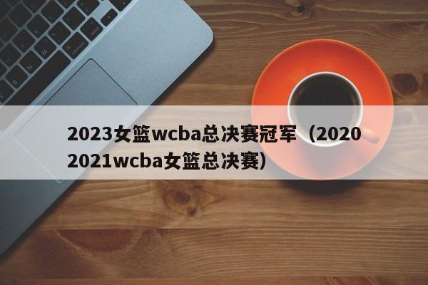 2023女篮wcba总决赛冠军（20202021wcba女篮总决赛）  第1张