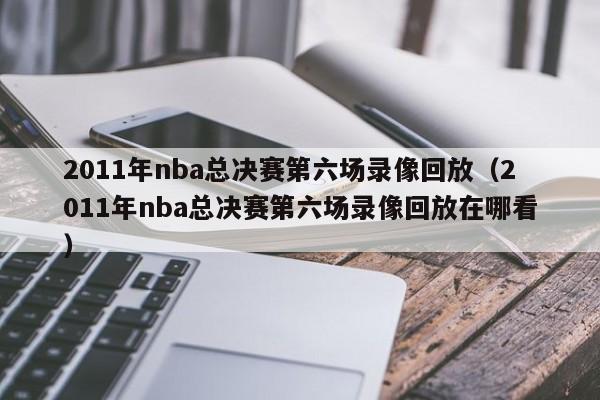 2011年nba总决赛第六场录像回放（2011年nba总决赛第六场录像回放在哪看）  第1张