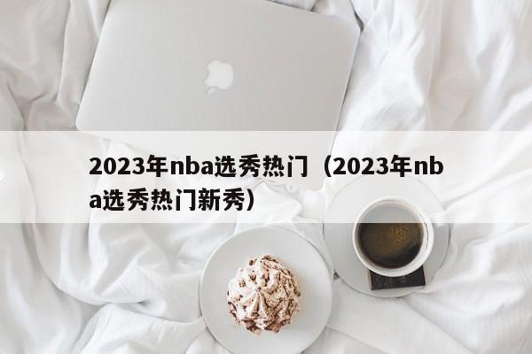 2023年nba选秀热门（2023年nba选秀热门新秀）  第1张