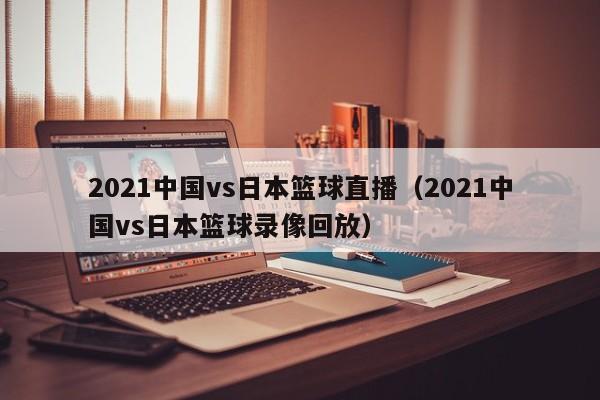 2021中国vs日本篮球直播（2021中国vs日本篮球录像回放）  第1张