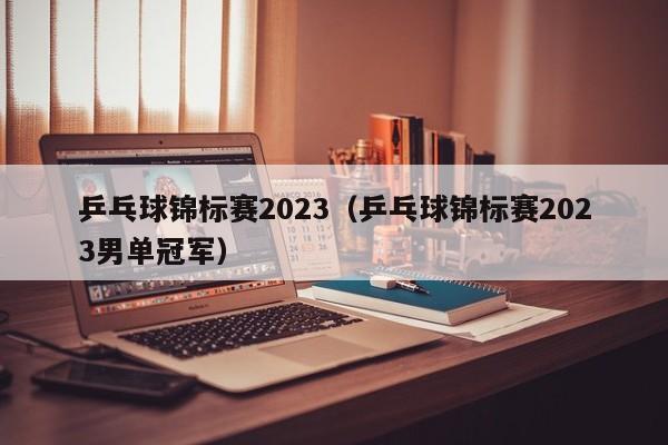 乒乓球锦标赛2023（乒乓球锦标赛2023男单冠军）  第1张