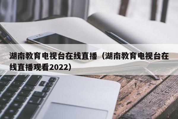 湖南教育电视台在线直播（湖南教育电视台在线直播观看2022）  第1张