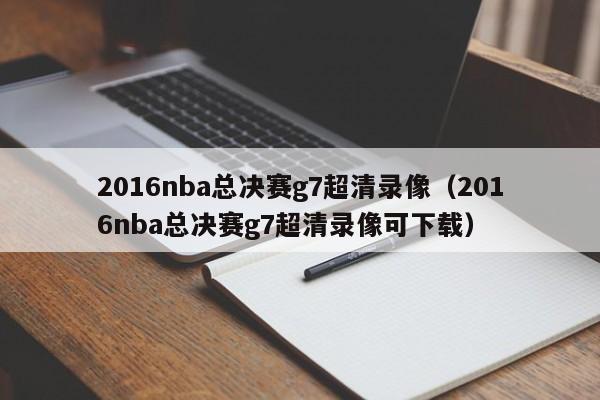 2016nba总决赛g7超清录像（2016nba总决赛g7超清录像可下载）  第1张