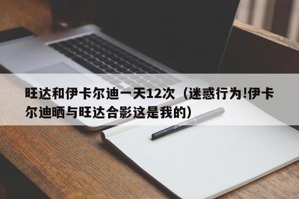 旺达和伊卡尔迪一天12次（迷惑行为!伊卡尔迪晒与旺达合影这是我的）  第1张