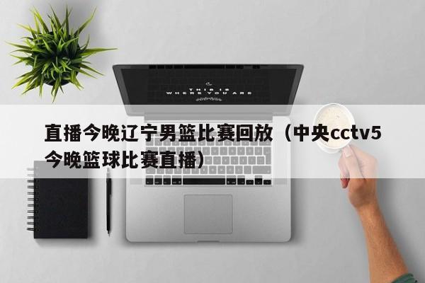 直播今晚辽宁男篮比赛回放（中央cctv5今晚篮球比赛直播）  第1张