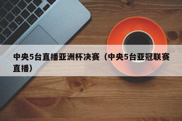 中央5台直播亚洲杯决赛（中央5台亚冠联赛直播）  第1张