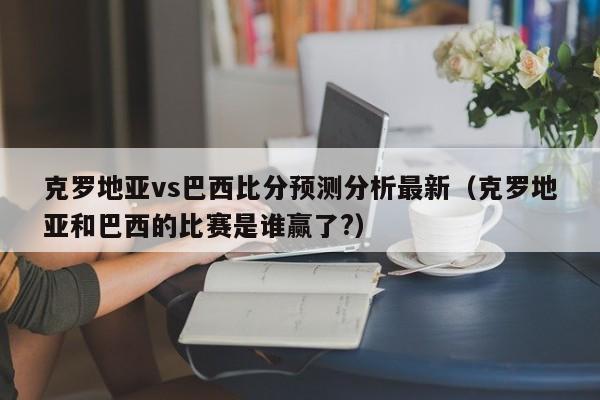 克罗地亚vs巴西比分预测分析最新（克罗地亚和巴西的比赛是谁赢了?）  第1张