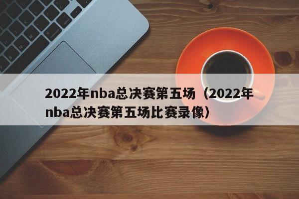 2022年nba总决赛第五场（2022年nba总决赛第五场比赛录像）  第1张