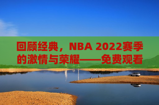 回顾经典，NBA 2022赛季的激情与荣耀——免费观看精彩比赛回放，重温荣耀与激情，NBA 2022赛季精彩比赛回放免费观看，重温荣耀与激情，NBA 2022赛季精彩比赛回放免费观看