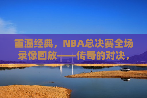 重温经典，NBA总决赛全场录像回放——传奇的对决，永恒的记忆，重温传奇对决，NBA总决赛全场录像回放，重温传奇对决，NBA总决赛全场录像回放