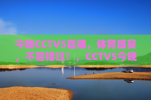 今晚CCTV5直播，体育盛宴，不容错过！，CCTV5今晚直播体育盛宴，精彩不容错过！