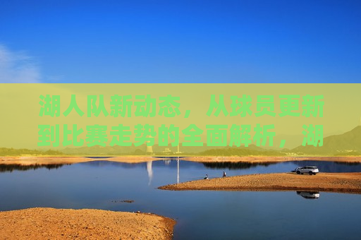 湖人队新动态，从球员更新到比赛走势的全面解析，湖人队新动态，球员更新与比赛走势全面解析，湖人队新动态，球员更新与比赛走势全面解析  第1张