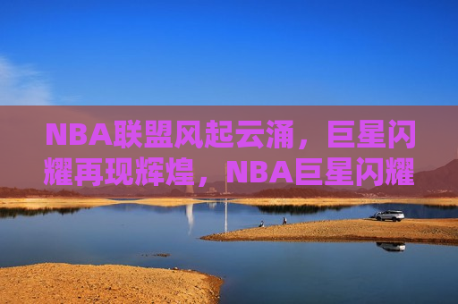 NBA联盟风起云涌，巨星闪耀再现辉煌，NBA巨星闪耀，联盟再现辉煌，NBA巨星再现辉煌，联盟风起云涌