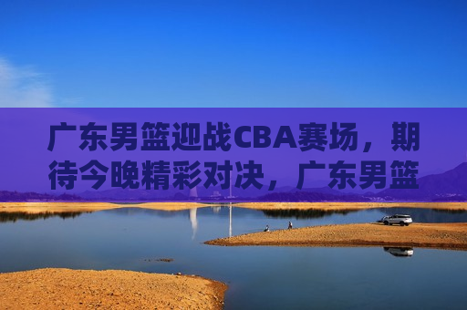 广东男篮迎战CBA赛场，期待今晚精彩对决，广东男篮迎战CBA赛场，今晚对决令人期待，广东男篮迎战CBA赛场，今晚对决备受期待  第1张