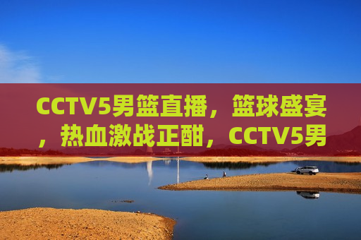 CCTV5男篮直播，篮球盛宴，热血激战正酣，CCTV5男篮直播，热血激战盛宴，CCTV5男篮直播，热血激战盛宴