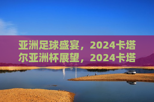 亚洲足球盛宴，2024卡塔尔亚洲杯展望，2024卡塔尔亚洲杯足球盛宴，亚洲足球的荣耀与展望，2024卡塔尔亚洲杯足球盛宴，亚洲足球的荣耀与未来展望  第1张