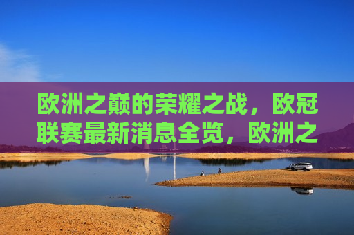 欧洲之巅的荣耀之战，欧冠联赛最新消息全览，欧洲之巅的荣耀之战，欧冠联赛最新消息汇总，欧冠联赛最新消息，欧洲之巅的荣耀之战  第1张