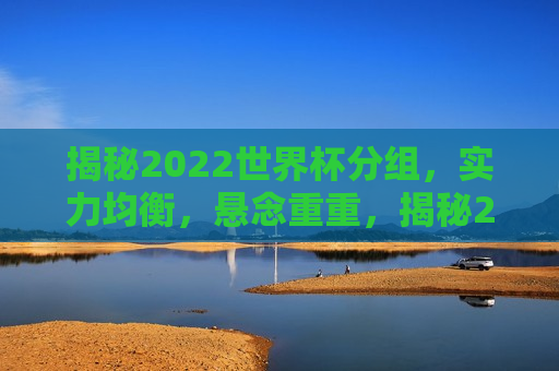 揭秘2022世界杯分组，实力均衡，悬念重重，揭秘2022世界杯分组悬念重重，揭秘悬念重重，2022世界杯分组揭晓，实力均衡引关注  第1张